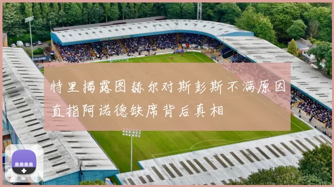 特里揭露图赫尔对斯彭斯不满原因直指阿诺德缺席背后真相