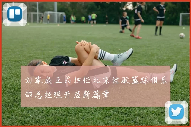 刘家成正式担任北京控股篮球俱乐部总经理开启新篇章