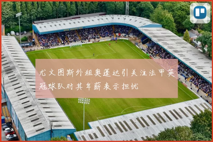 尤文图斯外租奥蓬达引关注法甲英冠球队对其年薪表示担忧