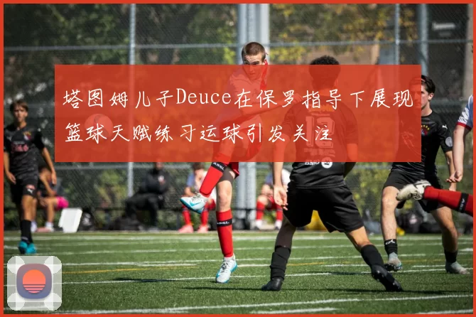 塔图姆儿子Deuce在保罗指导下展现篮球天赋练习运球引发关注