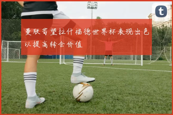 曼联寄望拉什福德世界杯表现出色以提高转会价值