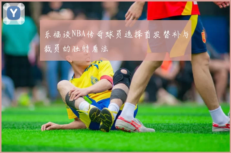 乐福谈NBA传奇球员选择首发替补与裁员的独特看法