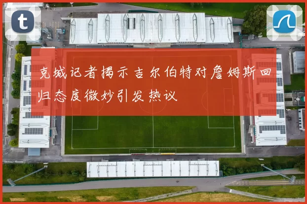 克城记者揭示吉尔伯特对詹姆斯回归态度微妙引发热议