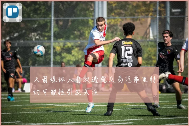 火箭媒体人首次透露交易范弗里特的可能性引发关注