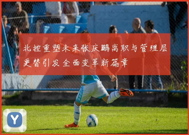 北控重塑未来张庆鹏离职与管理层更替引发全面变革新篇章