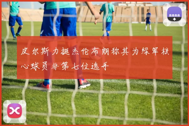皮尔斯力挺杰伦布朗称其为绿军核心球员非第七位选手