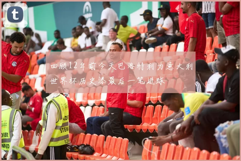 回顾12年前今天巴洛特利为意大利世界杯历史添最后一笔进球